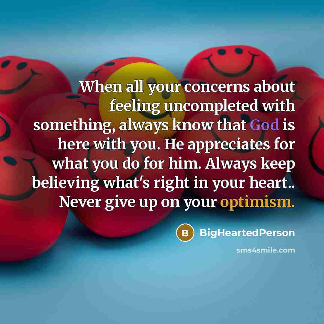 “When all your concerns about feeling uncompleted with something, always know that God is here with you. He appreciates for what you do for him. Always keep believing what's right in your heart.. Never give up on your optimism.” quote by BigHeartedPerson