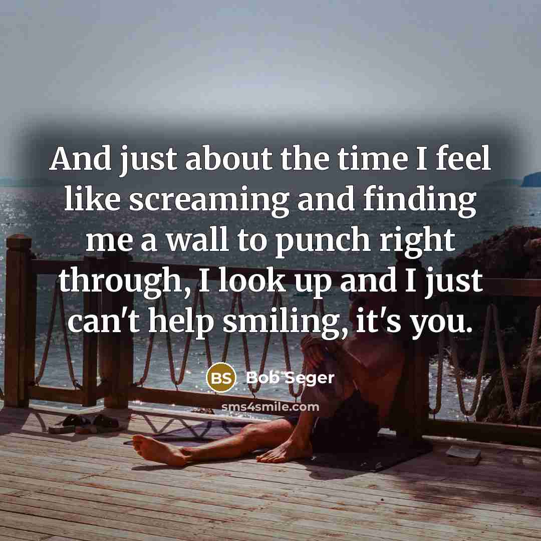 “And just about the time I feel like screaming and finding me a wall to punch right through, I look up and I just can't help smiling, it's you.” quote by Bob Seger