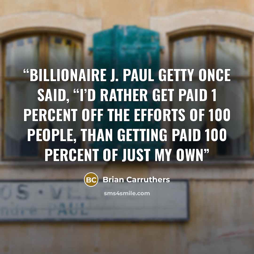 “Billionaire J. Paul Getty once said, “I’d rather get paid 1 percent off the efforts of 100 people, than getting paid 100 percent of just my own” quote by Brian Carruthers