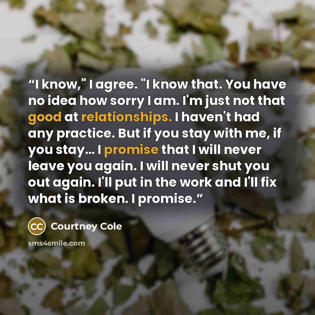 “I know," I agree. "I know that. You have no idea how sorry I am. I'm just not that good at relationships. I haven't had any practice. But if you stay with me, if you stay… I promise that I will never leave you again. I will never shut you out again. I'll put in the work and I'll fix what is…” quote by Courtney Cole