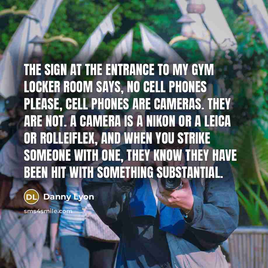 “The sign at the entrance to my gym locker room says, no cell phones please, cell phones are cameras. They are not. A camera is a Nikon or a Leica or Rolleiflex, and when you strike someone with one, they know they have been hit with something substantial.” quote by Danny Lyon