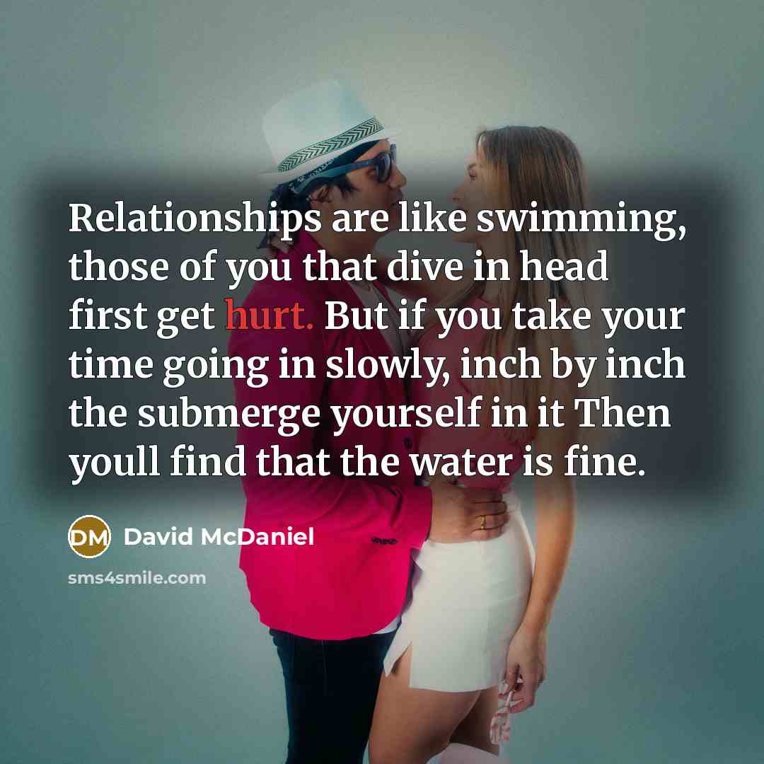 “Relationships are like swimming, those of you that dive in head first get hurt. But if you take your time going in slowly, inch by inch the submerge yourself in it Then youll find that the water is fine.” quote by David McDaniel