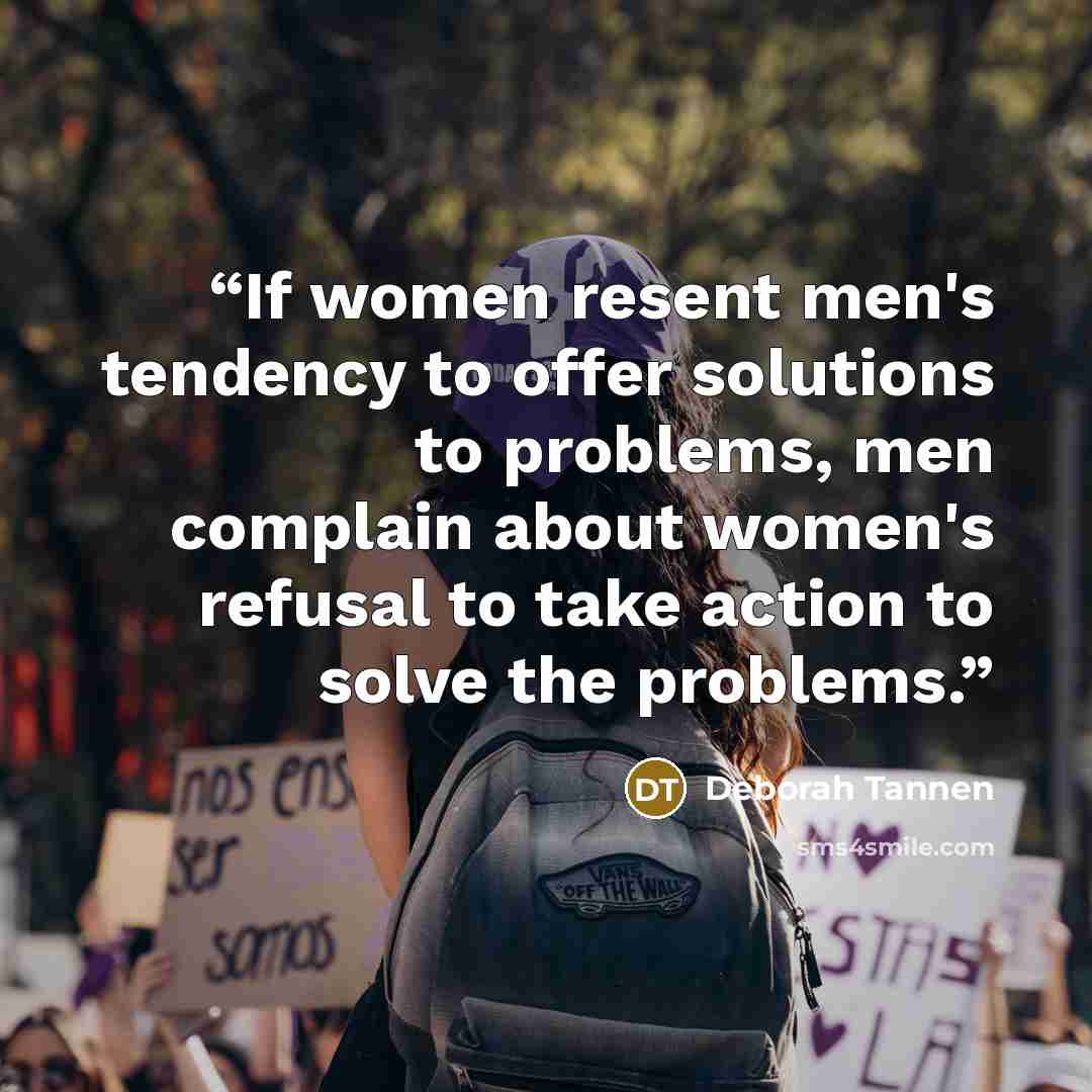 “If women resent men's tendency to offer solutions to problems, men complain about women's refusal to take action to solve the problems.” quote by Deborah Tannen