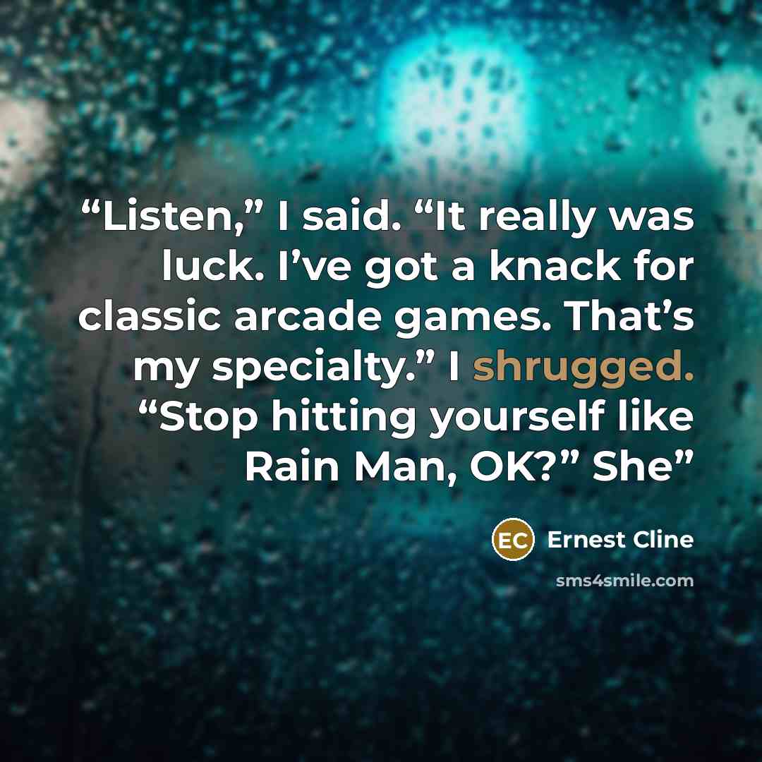“Listen,” I said. “It really was luck. I’ve got a knack for classic arcade games. That’s my specialty.” I shrugged. “Stop hitting yourself like Rain Man, OK?” She” quote by Ernest Cline