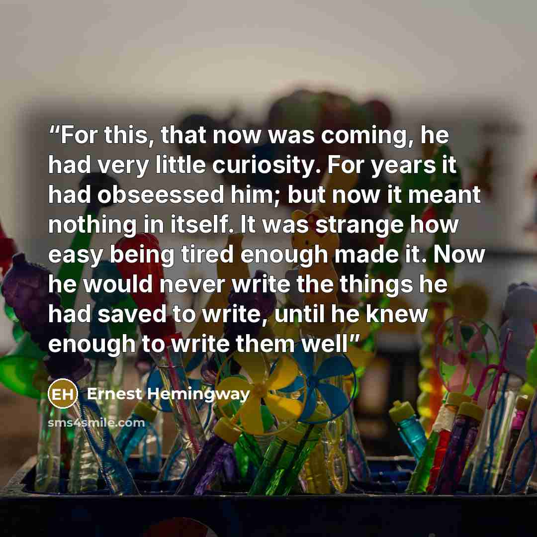“For this, that now was coming, he had very little curiosity. For years it had obseessed him; but now it meant nothing in itself. It was strange how easy being tired enough made it. Now he would never write the things he had saved to write, until he knew enough to write them well” quote by Ernest Hemingway