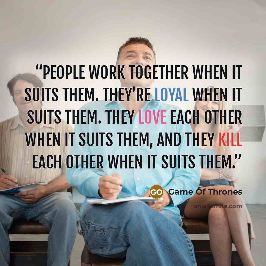 “People work together when it suits them. They’re loyal when it suits them. They love each other when it suits them, and they kill each other when it suits them.” quote by Game of Thrones