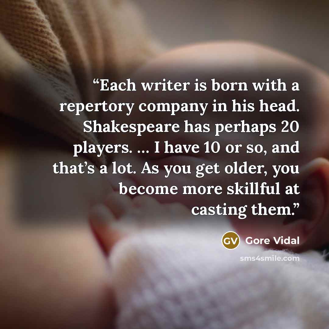 “Each writer is born with a repertory company in his head. Shakespeare has perhaps 20 players. … I have 10 or so, and that’s a lot. As you get older, you become more skillful at casting them.” quote by Gore Vidal
