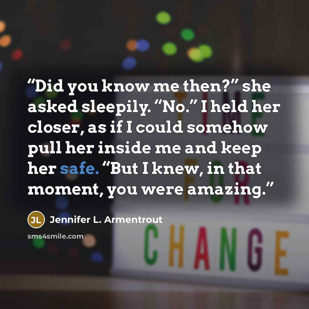 “Did you know me then?” she asked sleepily. “No.” I held her closer, as if I could somehow pull her inside me and keep her safe. “But I knew, in that moment, you were amazing.” quote by Jennifer L. Armentrout