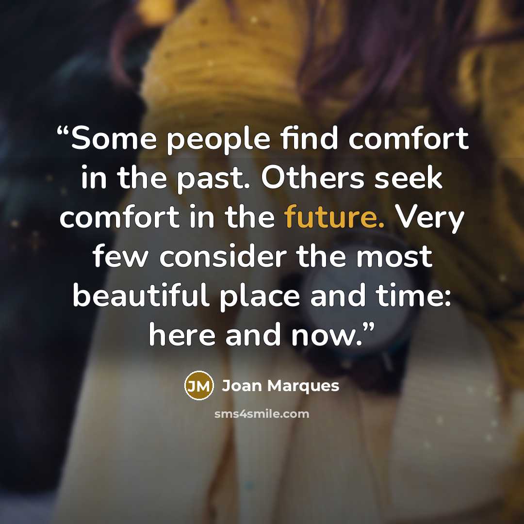 “Some people find comfort in the past. Others seek comfort in the future. Very few consider the most beautiful place and time: here and now.” quote by Joan Marques