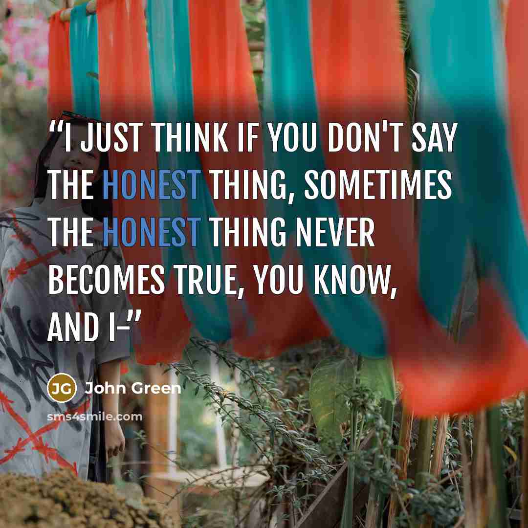“I just think if you don't say the honest thing, sometimes the honest thing never becomes true, you know, and I-” quote by John Green