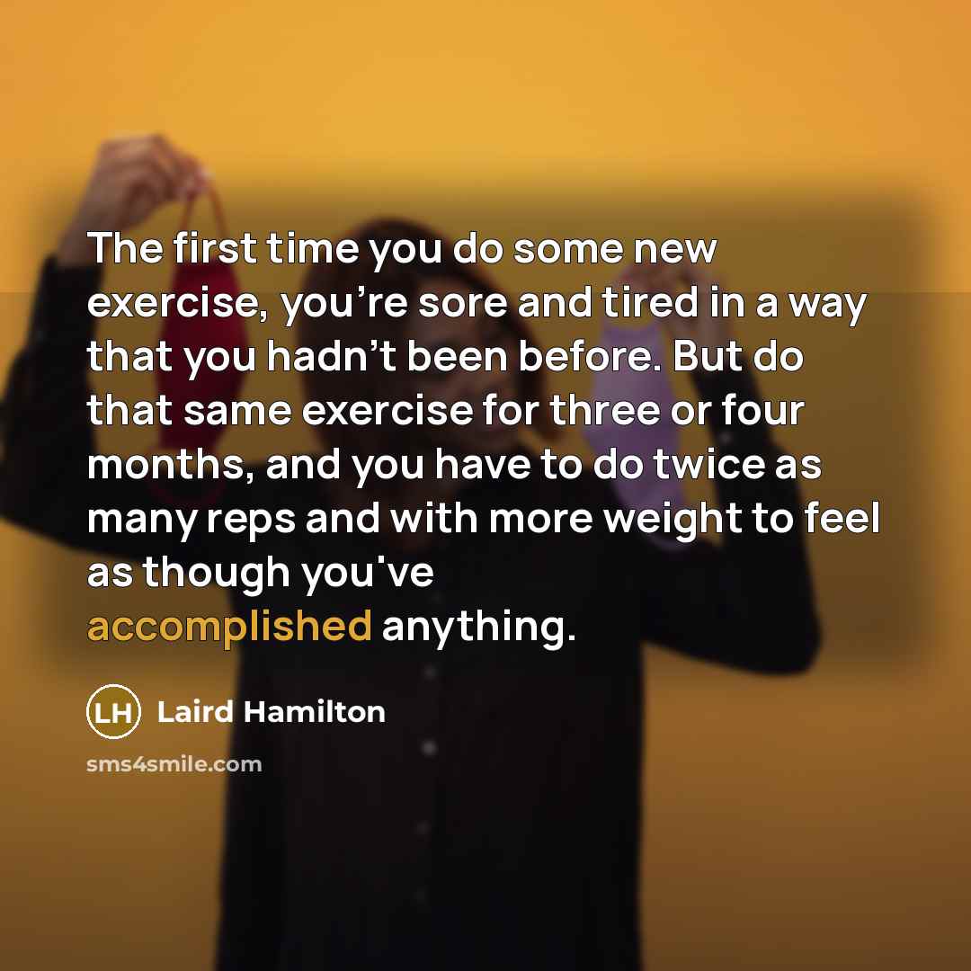 “The first time you do some new exercise, you're sore and tired in a way that you hadn't been before. But do that same exercise for three or four months, and you have to do twice as many reps and with more weight to feel as though you've accomplished anything.” quote by Laird Hamilton