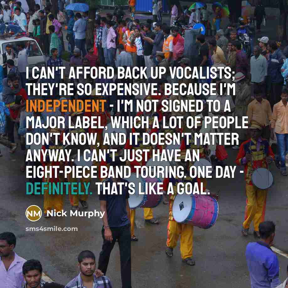 “I can't afford back up vocalists; they're so expensive. Because I'm independent - I'm not signed to a major label, which a lot of people don't know, and it doesn't matter anyway. I can't just have an eight-piece band touring. One day - definitely. That's like a goal.” quote by Nick Murphy