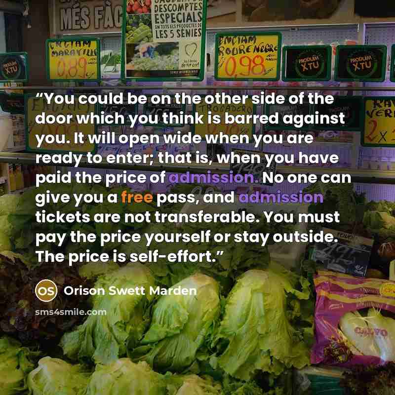 “You could be on the other side of the door which you think is barred against you. It will open wide when you are ready to enter; that is, when you have paid the price of admission. No one can give you a free pass, and admission tickets are not transferable. You must pay the price yourself or stay…” quote by Orison Swett Marden