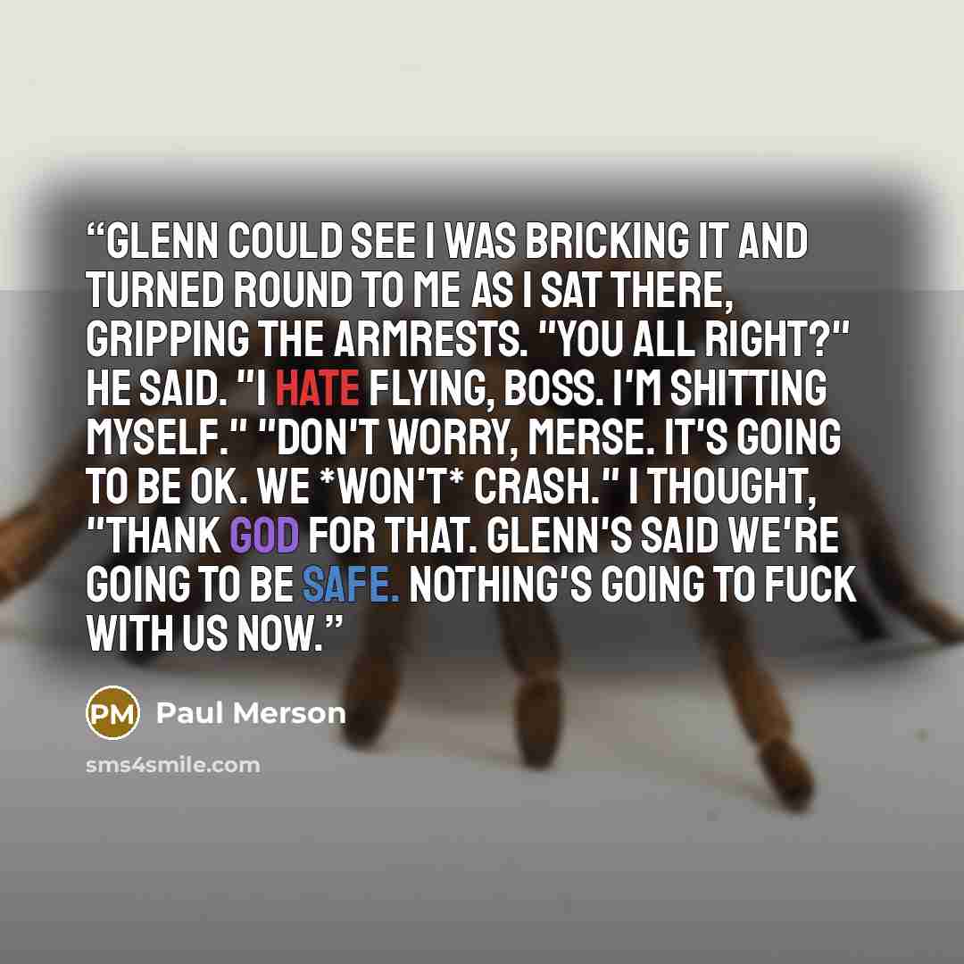 “Glenn could see I was bricking it and turned round to me as I sat there, gripping the armrests. "You all right?" he said. "I hate flying, Boss. I'm shitting myself." "Don't worry, Merse. It's going to be OK. We *won't* crash." I thought, "Thank God for that. Glenn's said we're going to be safe…” quote by Paul Merson