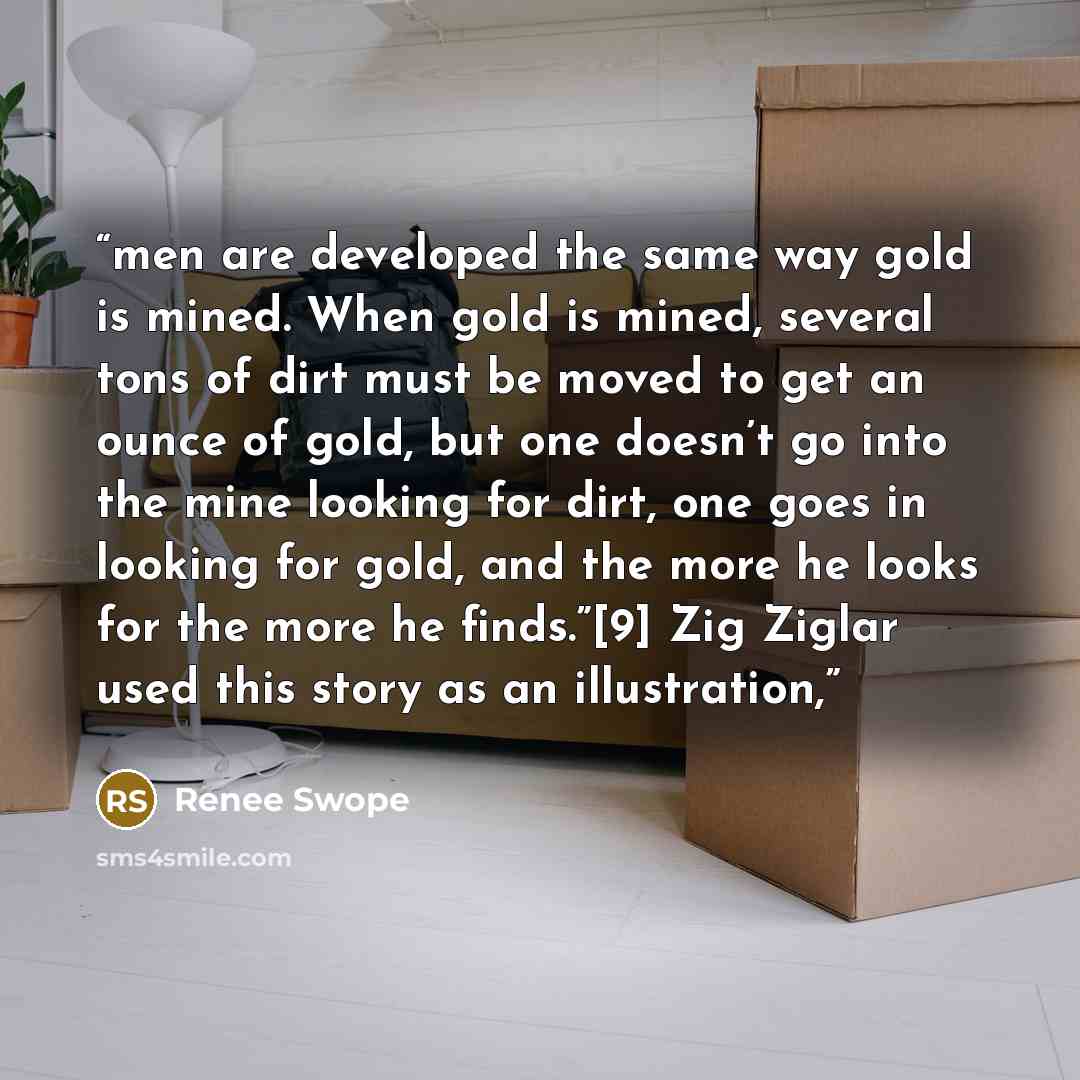“men are developed the same way gold is mined. When gold is mined, several tons of dirt must be moved to get an ounce of gold, but one doesn’t go into the mine looking for dirt, one goes in looking for gold, and the more he looks for the more he finds.”[9] Zig Ziglar used this story as an…” quote by Renee Swope
