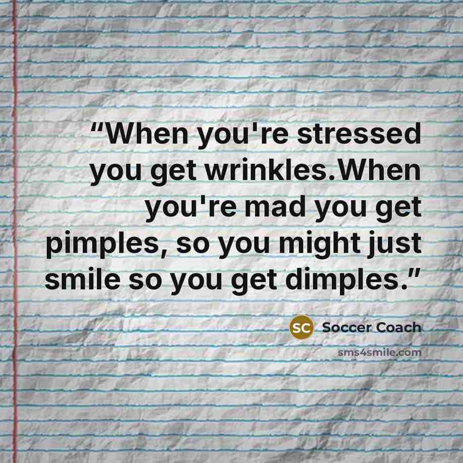 “When you're stressed you get wrinkles.When you're mad you get pimples, so you might just smile so you get dimples.” quote by Soccer Coach