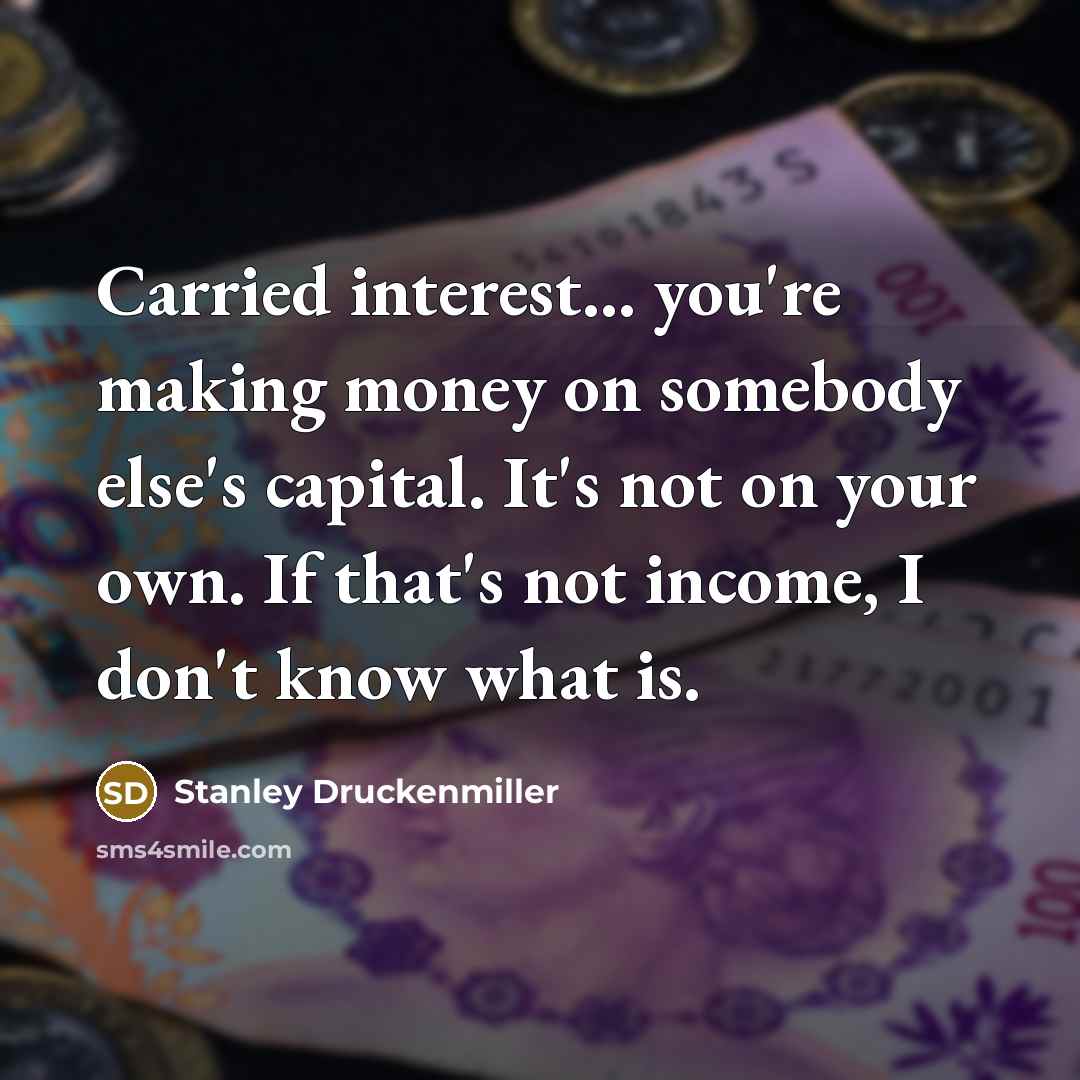 “Carried interest... you're making money on somebody else's capital. It's not on your own. If that's not income, I don't know what is.” quote by Stanley Druckenmiller