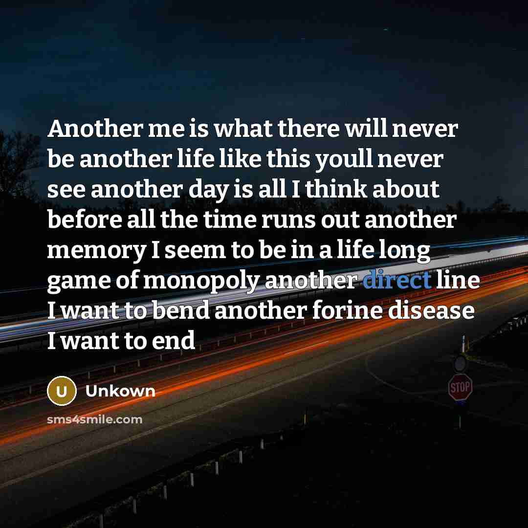 “Another me is what there will never be another life like this youll never see another day is all I think about before all the time runs out another memory I seem to be in a life long game of monopoly another direct line I want to bend another forine disease I want to end” quote by Unkown