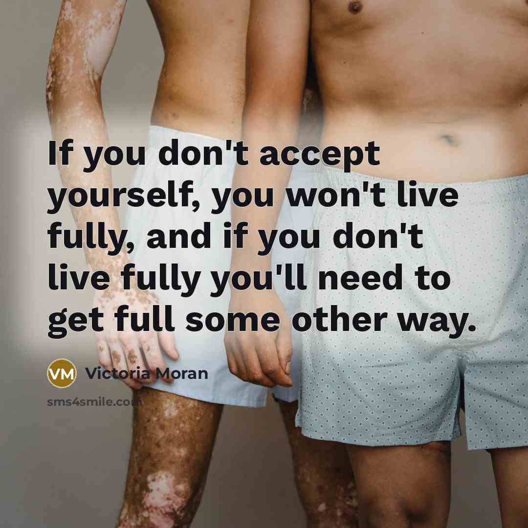 “If you don't accept yourself, you won't live fully, and if you don't live fully you'll need to get full some other way.” quote by Victoria Moran
