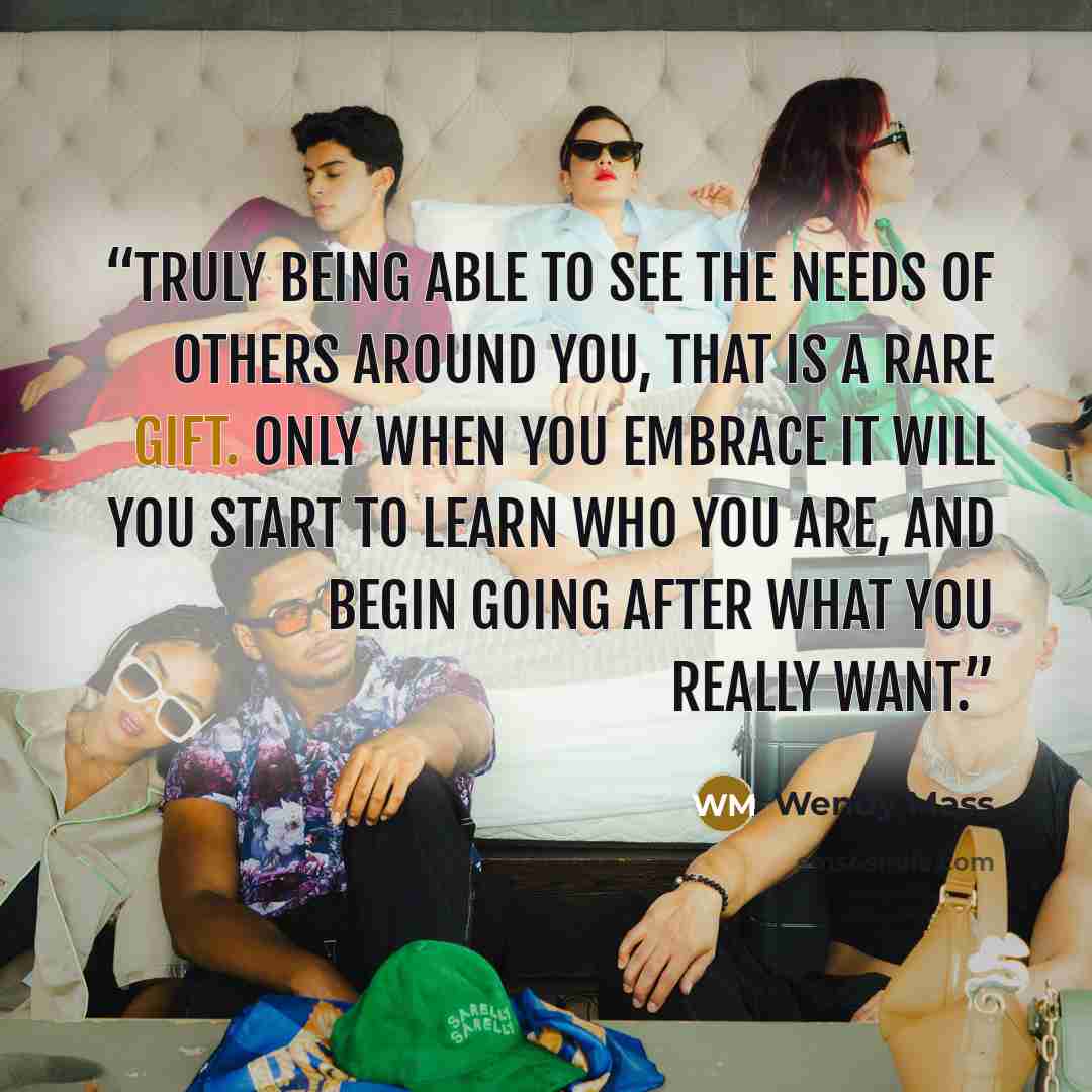 “Truly being able to see the needs of others around you, that is a rare gift. Only when you embrace it will you start to learn who you are, and begin going after what you really want.” quote by Wendy Mass