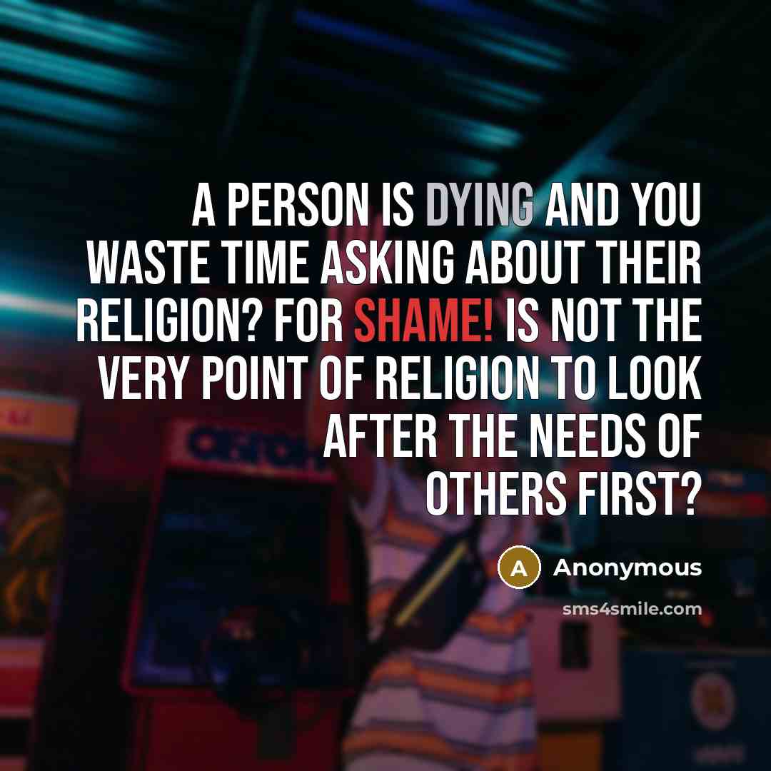 “A person is dying and you waste time asking about their religion? For shame! Is not the very point of religion to look after the needs of others first?” quote by Anonymous