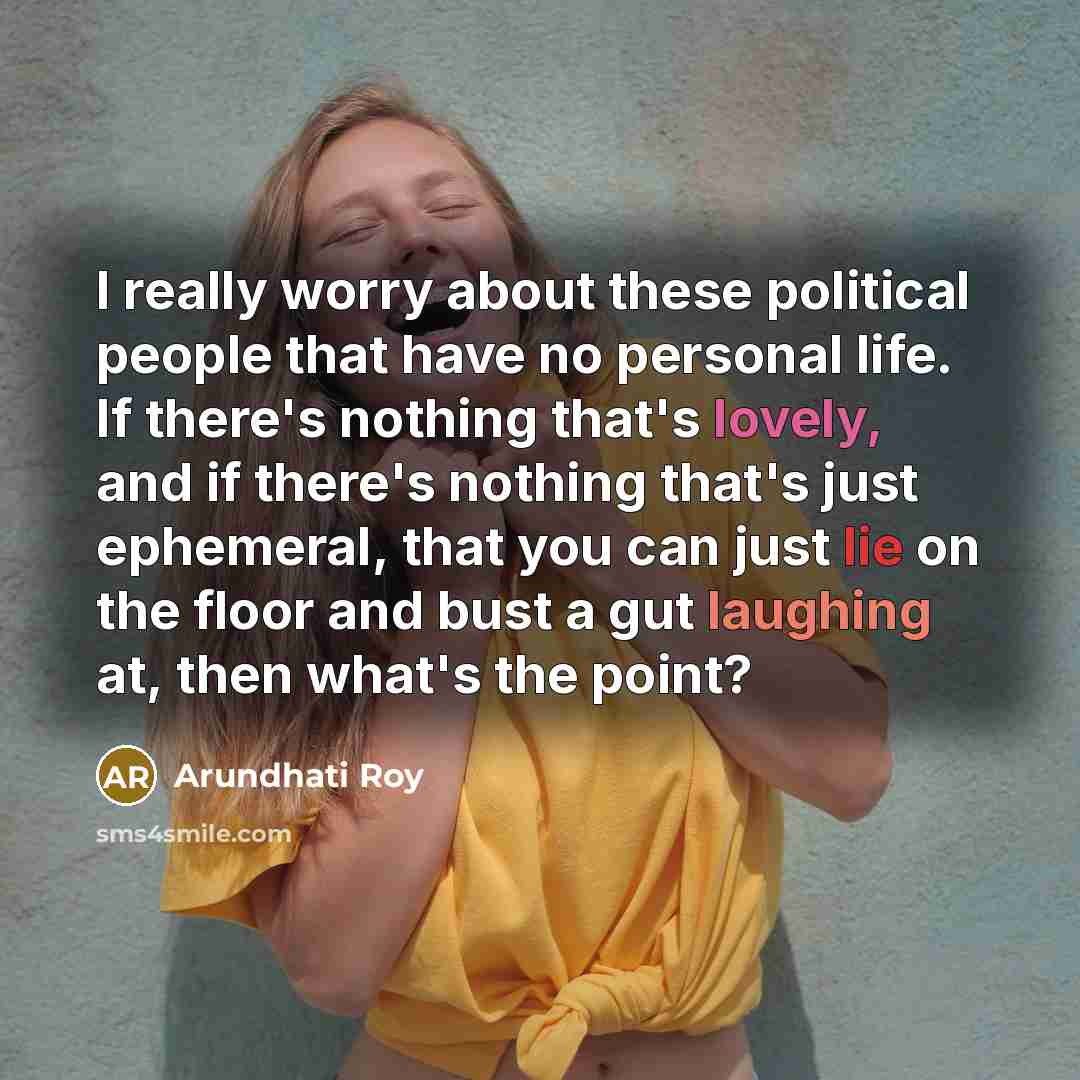 “I really worry about these political people that have no personal life. If there's nothing that's lovely, and if there's nothing that's just ephemeral, that you can just lie on the floor and bust a gut laughing at, then what's the point?” quote by Arundhati Roy