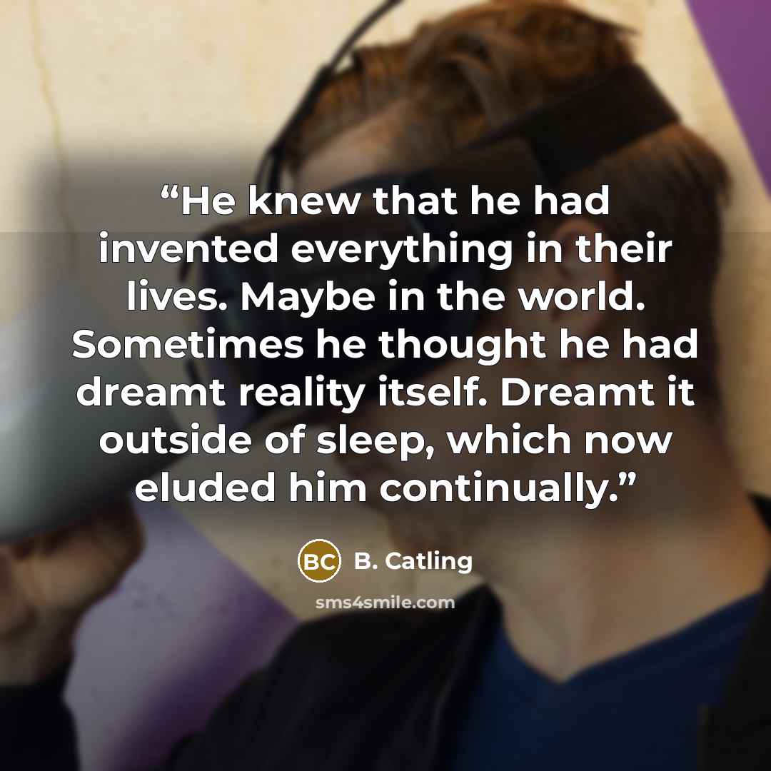 “He knew that he had invented everything in their lives. Maybe in the world. Sometimes he thought he had dreamt reality itself. Dreamt it outside of sleep, which now eluded him continually.” quote by B. Catling