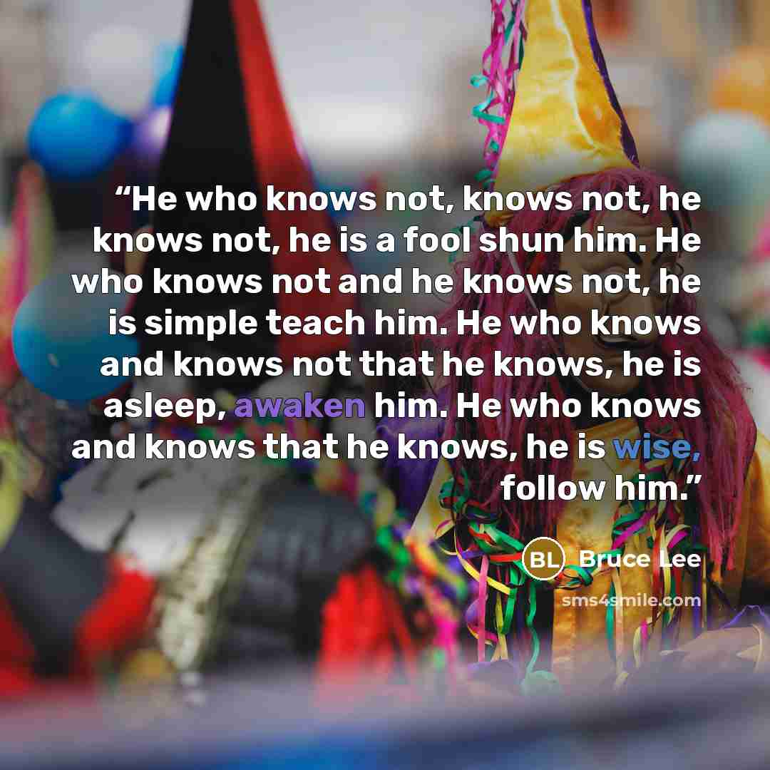 “He who knows not, knows not, he knows not, he is a fool shun him. He who knows not and he knows not, he is simple teach him. He who knows and knows not that he knows, he is asleep, awaken him. He who knows and knows that he knows, he is wise, follow him.” quote by Bruce Lee
