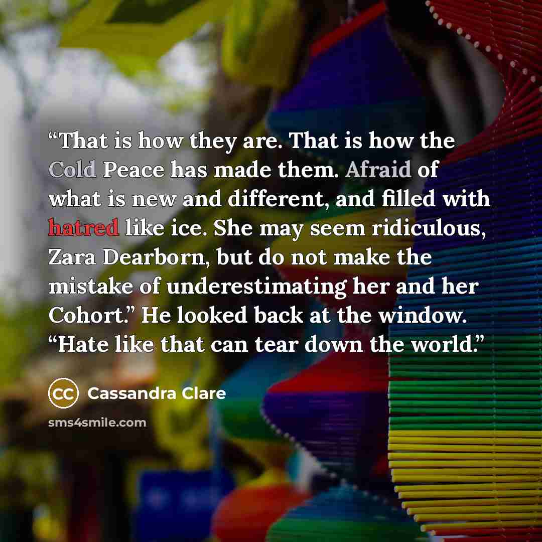 “That is how they are. That is how the Cold Peace has made them. Afraid of what is new and different, and filled with hatred like ice. She may seem ridiculous, Zara Dearborn, but do not make the mistake of underestimating her and her Cohort.” He looked back at the window. “Hate like that can tear…” quote by Cassandra Clare