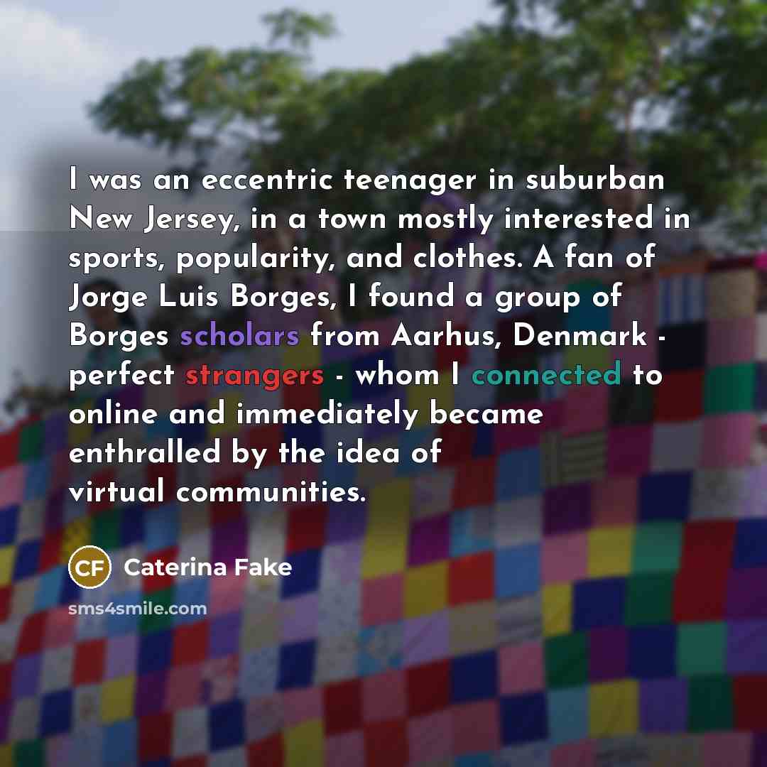 “I was an eccentric teenager in suburban New Jersey, in a town mostly interested in sports, popularity, and clothes. A fan of Jorge Luis Borges, I found a group of Borges scholars from Aarhus, Denmark - perfect strangers - whom I connected to online and immediately became enthralled by the idea of…” quote by Caterina Fake