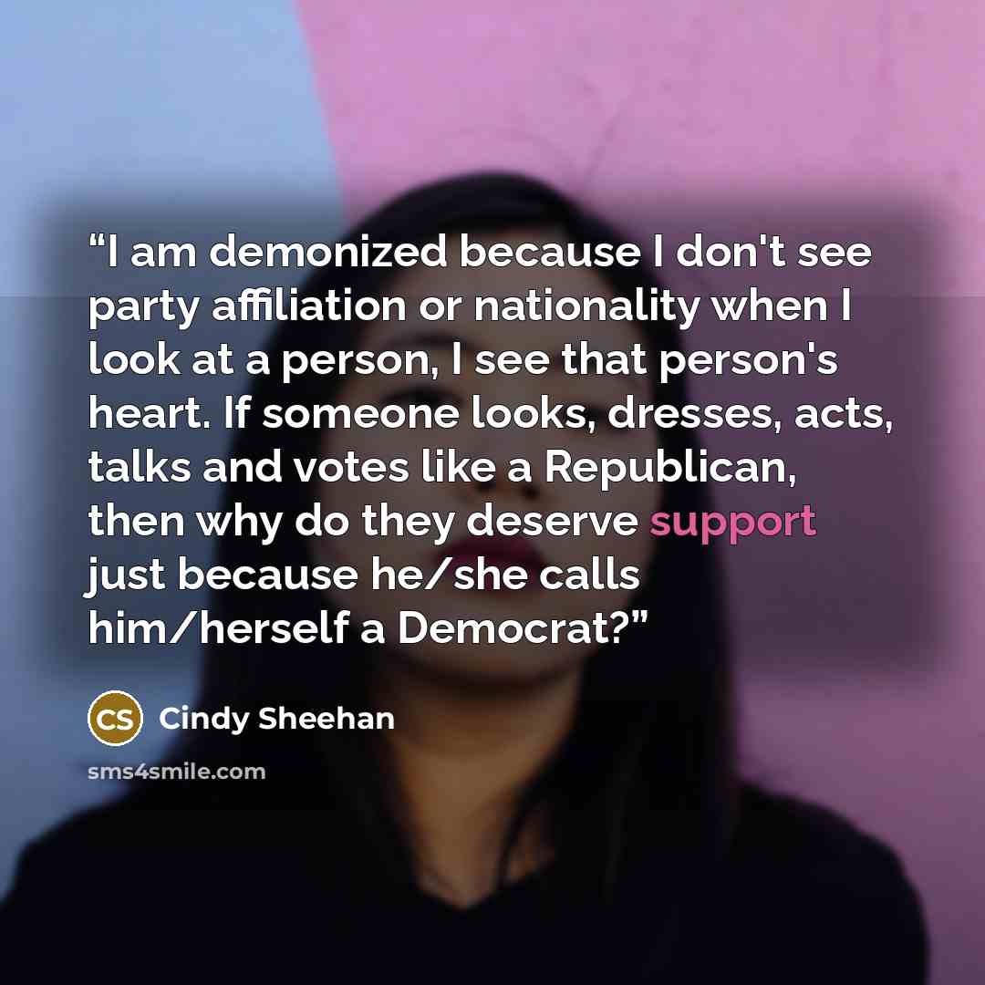 “I am demonized because I don't see party affiliation or nationality when I look at a person, I see that person's heart. If someone looks, dresses, acts, talks and votes like a Republican, then why do they deserve support just because he/she calls him/herself a Democrat?” quote by Cindy Sheehan