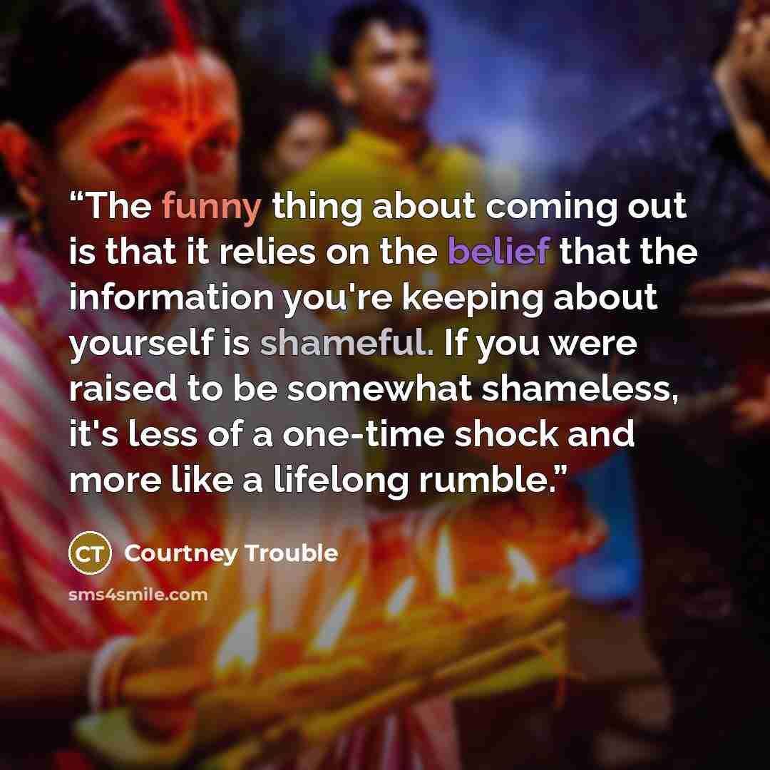 “The funny thing about coming out is that it relies on the belief that the information you're keeping about yourself is shameful. If you were raised to be somewhat shameless, it's less of a one-time shock and more like a lifelong rumble.” quote by Courtney Trouble