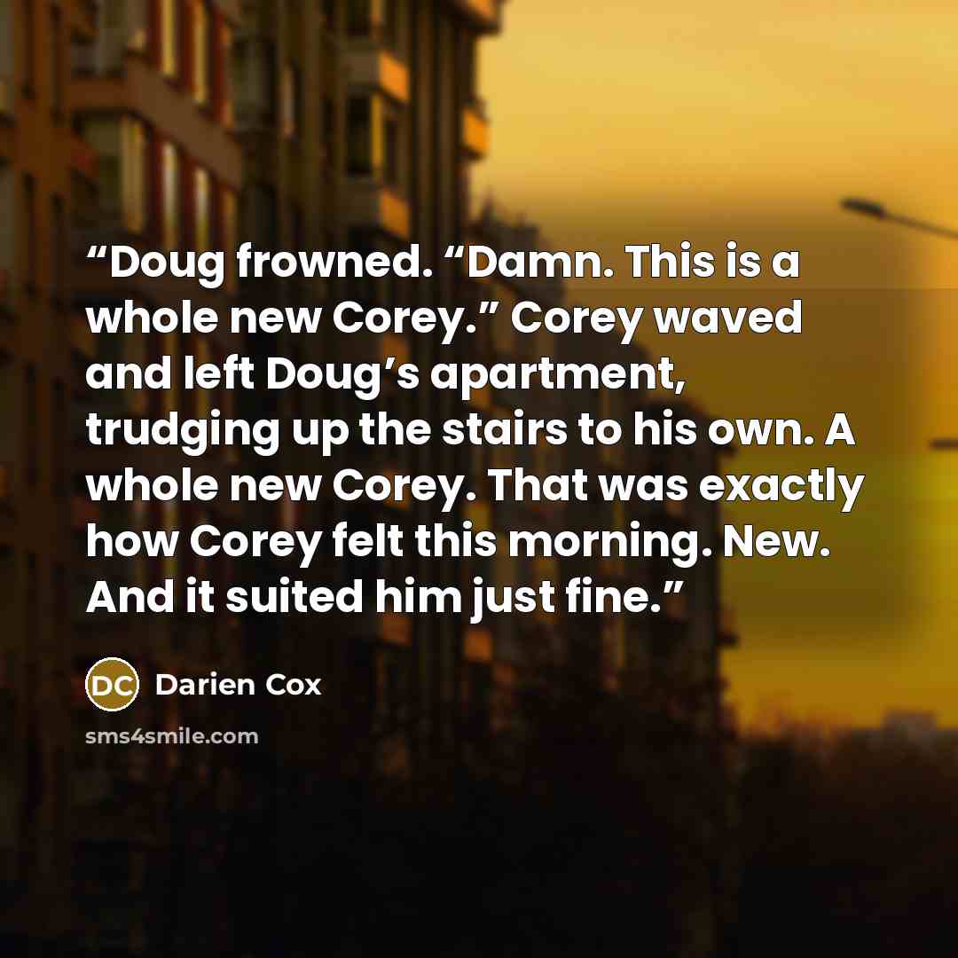 “Doug frowned. “Damn. This is a whole new Corey.” Corey waved and left Doug’s apartment, trudging up the stairs to his own. A whole new Corey. That was exactly how Corey felt this morning. New. And it suited him just fine.” quote by Darien Cox