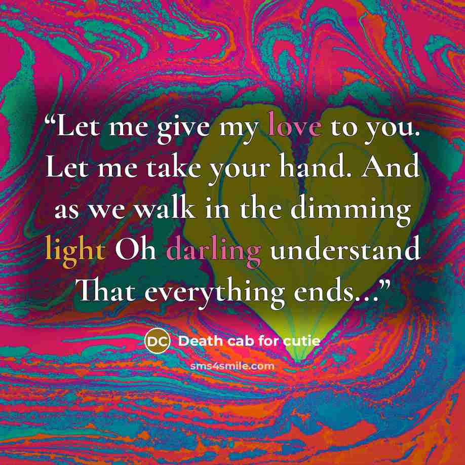 “Let me give my love to you. Let me take your hand. And as we walk in the dimming light Oh darling understand That everything ends...” quote by Death Cab for Cutie