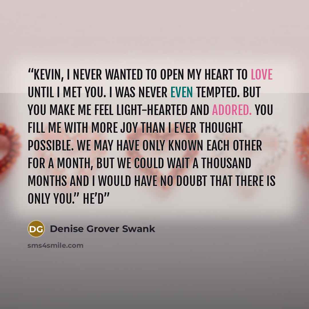 “Kevin, I never wanted to open my heart to love until I met you. I was never even tempted. But you make me feel light-hearted and adored. You fill me with more joy than I ever thought possible. We may have only known each other for a month, but we could wait a thousand months and I would have no…” quote by Denise Grover Swank