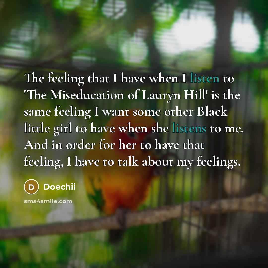 “The feeling that I have when I listen to 'The Miseducation of Lauryn Hill' is the same feeling I want some other Black little girl to have when she listens to me. And in order for her to have that feeling, I have to talk about my feelings.” quote by Doechii
