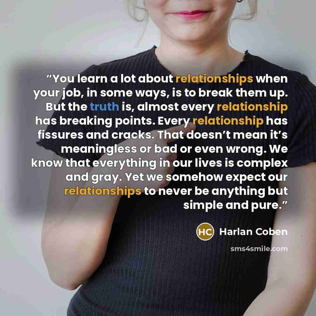 “You learn a lot about relationships when your job, in some ways, is to break them up. But the truth is, almost every relationship has breaking points. Every relationship has fissures and cracks. That doesn’t mean it’s meaningless or bad or even wrong. We know that everything in our lives is…” quote by Harlan Coben