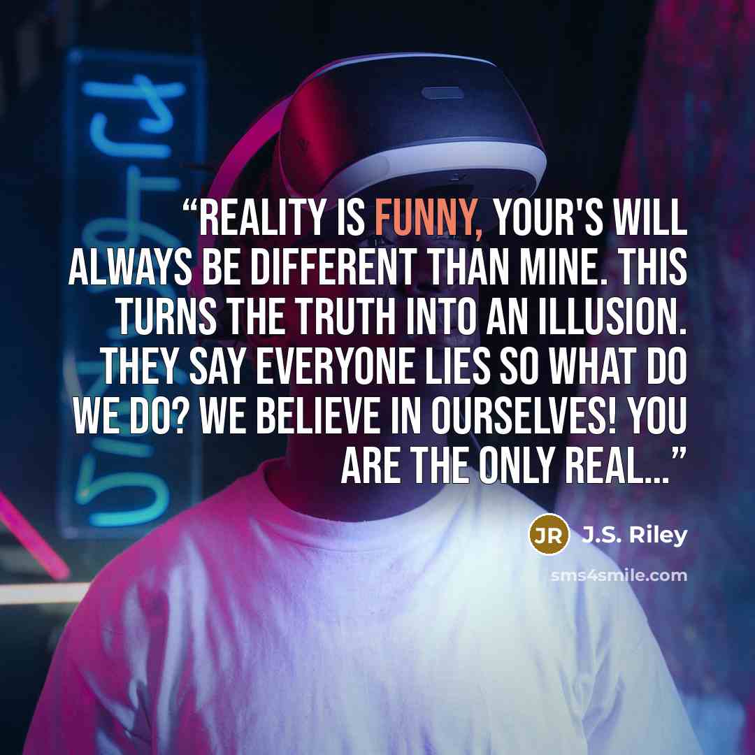 “Reality is funny, Your's will always be different than mine. This turns the truth into an illusion. They say everyone lies so what do we do? We believe in ourselves! You are the only real…” quote by J.S. Riley