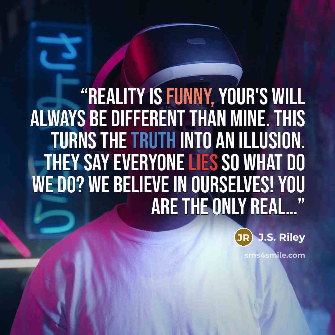 “Reality is funny, Your's will always be different than mine. This turns the truth into an illusion. They say everyone lies so what do we do? We believe in ourselves! You are the only real…” quote by J.S. Riley