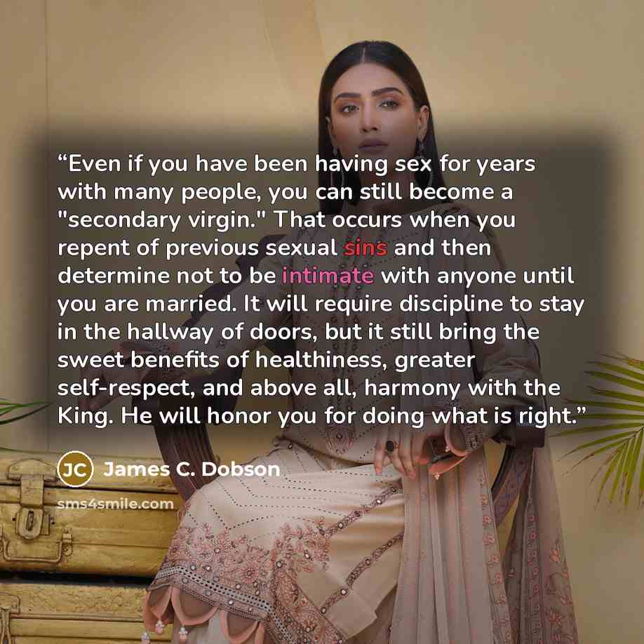 “Even if you have been having sex for years with many people, you can still become a "secondary virgin." That occurs when you repent of previous sexual sins and then determine not to be intimate with anyone until you are married. It will require discipline to stay in the hallway of doors, but it…” quote by James C. Dobson