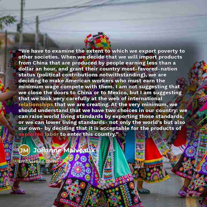 “We have to examine the extent to which we export poverty to other societies. When we decide that we will import products from China that are produced by people earning less than a dollar an hour, and grant their country most-favored-nation status (political contributions notwithstanding), we are…” quote by Julianne Malveaux