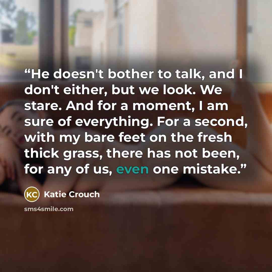 “He doesn't bother to talk, and I don't either, but we look. We stare. And for a moment, I am sure of everything. For a second, with my bare feet on the fresh thick grass, there has not been, for any of us, even one mistake.” quote by Katie Crouch