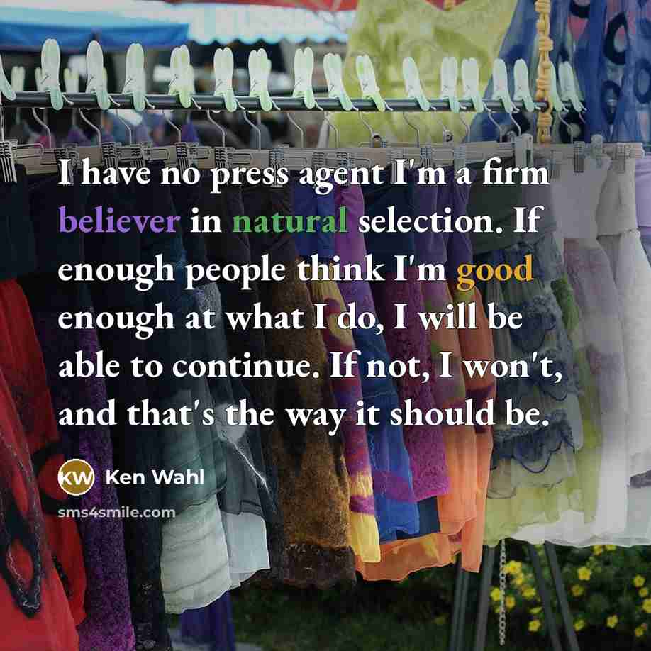 “I have no press agent I'm a firm believer in natural selection. If enough people think I'm good enough at what I do, I will be able to continue. If not, I won't, and that's the way it should be.” quote by Ken Wahl