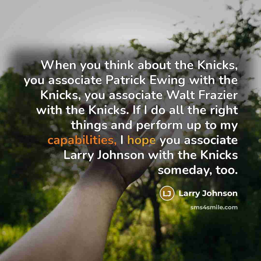 “When you think about the Knicks, you associate Patrick Ewing with the Knicks, you associate Walt Frazier with the Knicks. If I do all the right things and perform up to my capabilities, I hope you associate Larry Johnson with the Knicks someday, too.” quote by Larry Johnson