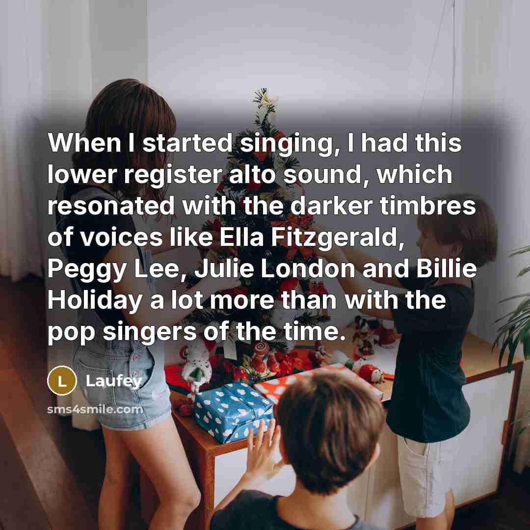 “When I started singing, I had this lower register alto sound, which resonated with the darker timbres of voices like Ella Fitzgerald, Peggy Lee, Julie London and Billie Holiday a lot more than with the pop singers of the time.” quote by Laufey