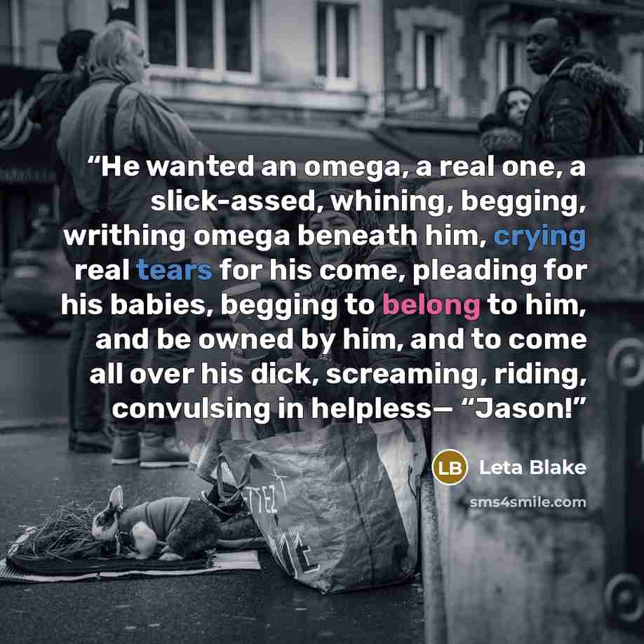 “He wanted an omega, a real one, a slick-assed, whining, begging, writhing omega beneath him, crying real tears for his come, pleading for his babies, begging to belong to him, and be owned by him, and to come all over his dick, screaming, riding, convulsing in helpless— “Jason!” quote by Leta Blake