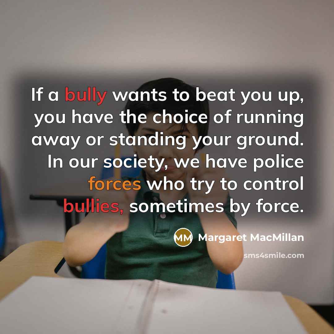 “If a bully wants to beat you up, you have the choice of running away or standing your ground. In our society, we have police forces who try to control bullies, sometimes by force.” quote by Margaret MacMillan