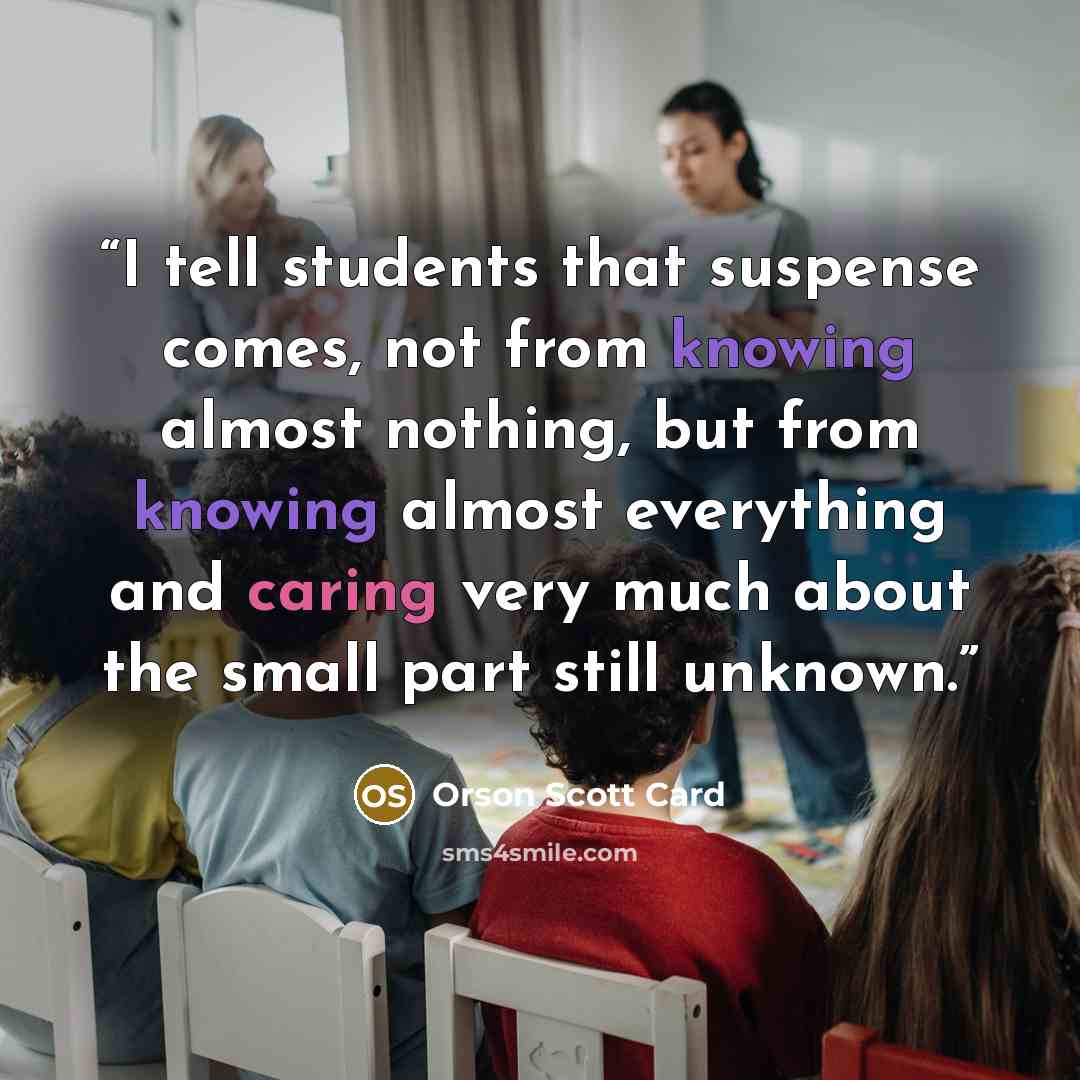 “I tell students that suspense comes, not from knowing almost nothing, but from knowing almost everything and caring very much about the small part still unknown.” quote by Orson Scott Card