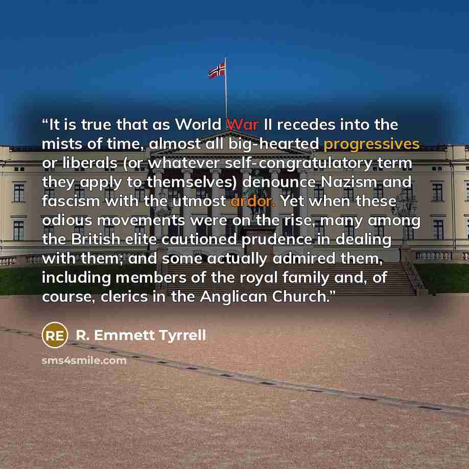 “It is true that as World War II recedes into the mists of time, almost all big-hearted progressives or liberals (or whatever self-congratulatory term they apply to themselves) denounce Nazism and fascism with the utmost ardor. Yet when these odious movements were on the rise, many among the…” quote by R. Emmett Tyrrell