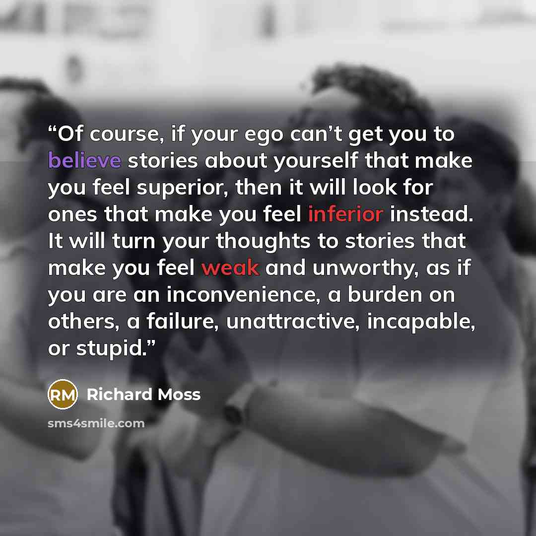 “Of course, if your ego can’t get you to believe stories about yourself that make you feel superior, then it will look for ones that make you feel inferior instead. It will turn your thoughts to stories that make you feel weak and unworthy, as if you are an inconvenience, a burden on others, a…” quote by Richard Moss